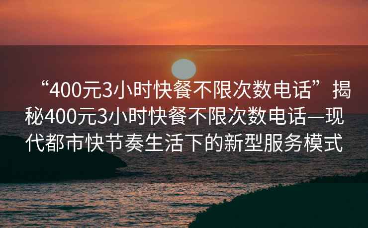 “400元3小時快餐不限次數電話”揭秘400元3小時快餐不限次數電話—現代都市快節奏生活下的新型服務模式