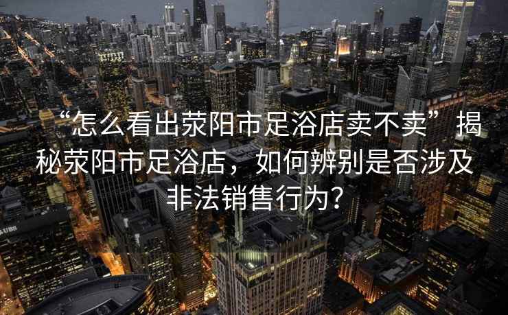 “怎么看出滎陽市足浴店賣不賣”揭秘滎陽市足浴店，如何辨別是否涉及非法銷售行為？