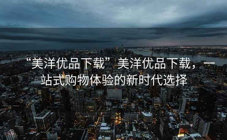 “美洋優(yōu)品下載”美洋優(yōu)品下載，一站式購物體驗的新時代選擇