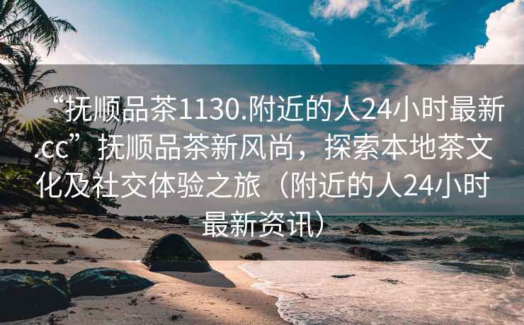 “撫順品茶1130.附近的人24小時最新.cc”撫順品茶新風尚，探索本地茶文化及社交體驗之旅（附近的人24小時最新資訊）