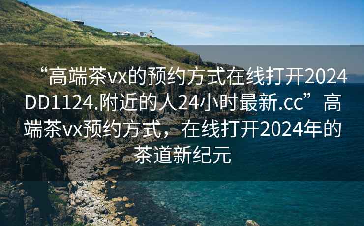 “高端茶vx的預約方式在線打開2024DD1124.附近的人24小時最新.cc”高端茶vx預約方式，在線打開2024年的茶道新紀元