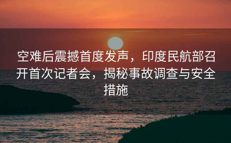 空難后震撼首度發聲，印度民航部召開首次記者會，揭秘事故調查與安全措施