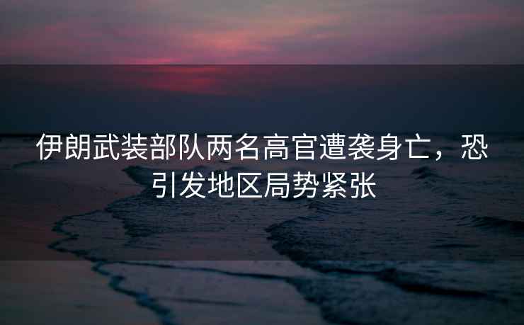 伊朗武裝部隊兩名高官遭襲身亡，恐引發(fā)地區(qū)局勢緊張