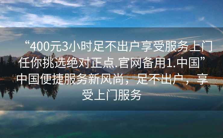 “400元3小時足不出戶享受服務上門任你挑選絕對正點.官網備用1.中國”中國便捷服務新風尚，足不出戶，享受上門服務