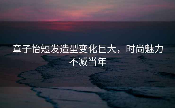 章子怡短發造型變化巨大，時尚魅力不減當年