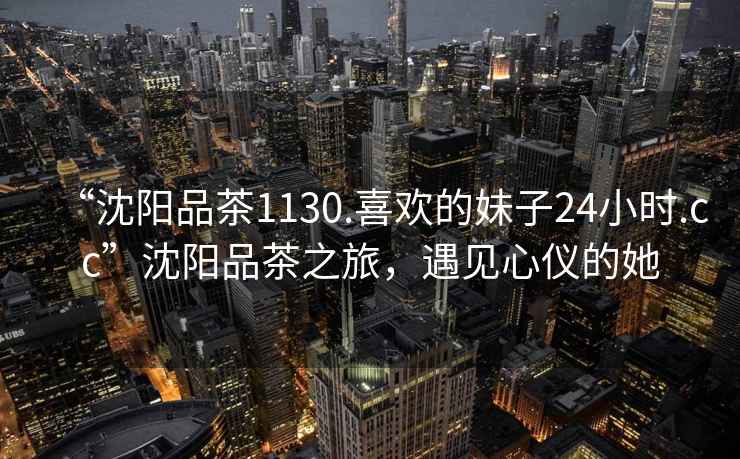 “沈陽品茶1130.喜歡的妹子24小時.cc”沈陽品茶之旅，遇見心儀的她