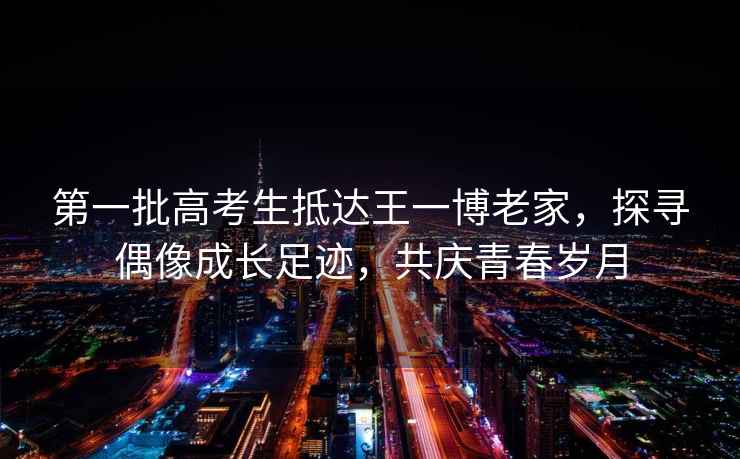 第一批高考生抵達王一博老家，探尋偶像成長足跡，共慶青春歲月