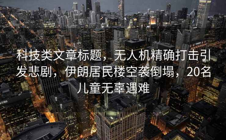 科技類文章標題，無人機精確打擊引發悲劇，伊朗居民樓空襲倒塌，20名兒童無辜遇難