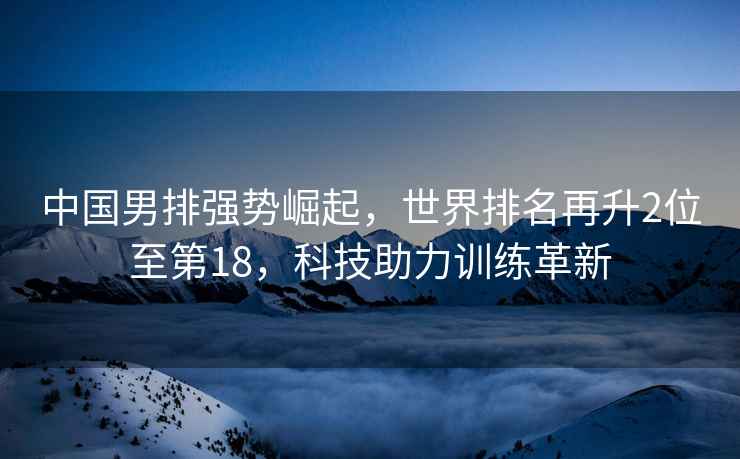 中國男排強勢崛起，世界排名再升2位至第18，科技助力訓(xùn)練革新