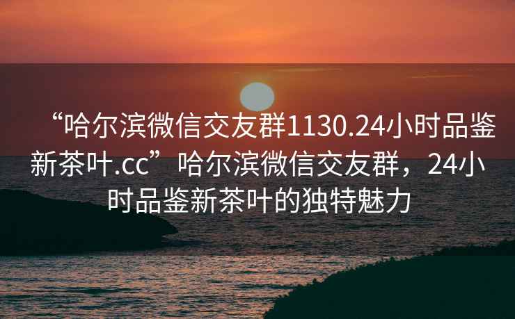“哈爾濱微信交友群1130.24小時品鑒新茶葉.cc”哈爾濱微信交友群，24小時品鑒新茶葉的獨(dú)特魅力