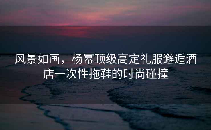 風景如畫，楊冪頂級高定禮服邂逅酒店一次性拖鞋的時尚碰撞