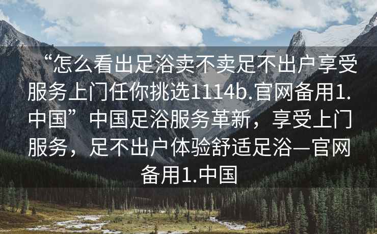 “怎么看出足浴賣不賣足不出戶享受服務上門任你挑選1114b.官網(wǎng)備用1.中國”中國足浴服務革新，享受上門服務，足不出戶體驗舒適足浴—官網(wǎng)備用1.中國