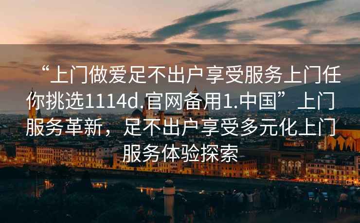 “上門做愛足不出戶享受服務(wù)上門任你挑選1114d.官網(wǎng)備用1.中國”上門服務(wù)革新，足不出戶享受多元化上門服務(wù)體驗(yàn)探索