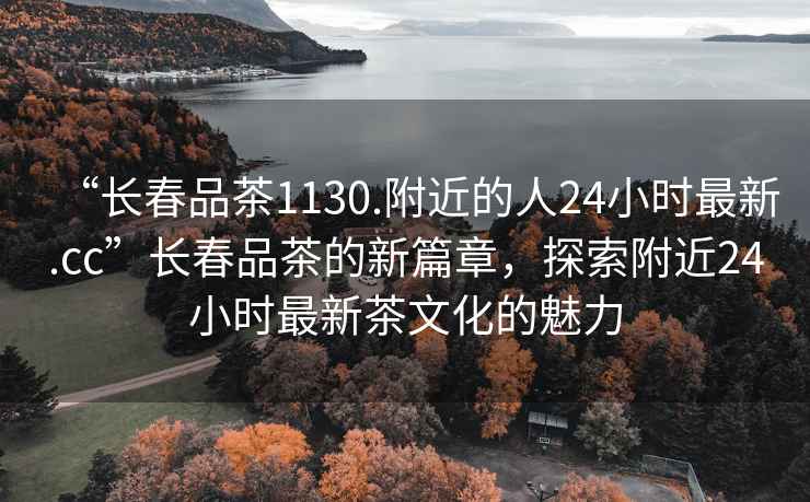“長春品茶1130.附近的人24小時最新.cc”長春品茶的新篇章，探索附近24小時最新茶文化的魅力