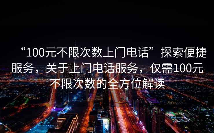 “100元不限次數上門電話”探索便捷服務，關于上門電話服務，僅需100元不限次數的全方位解讀