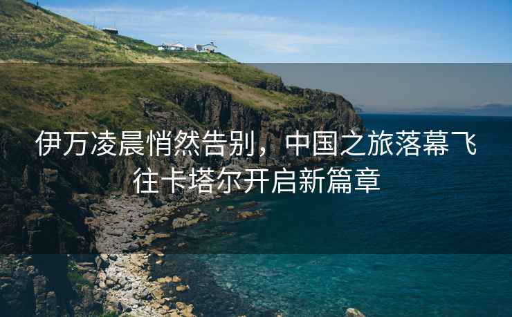 伊萬(wàn)凌晨悄然告別，中國(guó)之旅落幕飛往卡塔爾開(kāi)啟新篇章