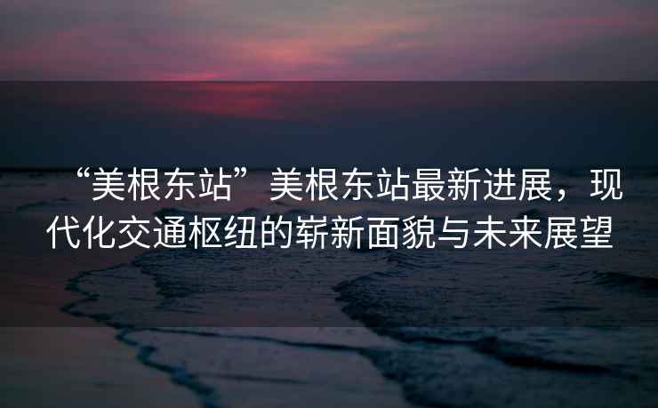 “美根東站”美根東站最新進展，現代化交通樞紐的嶄新面貌與未來展望