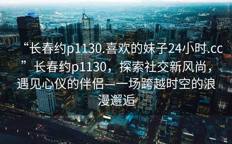 “長春約p1130.喜歡的妹子24小時.cc”長春約p1130，探索社交新風尚，遇見心儀的伴侶—一場跨越時空的浪漫邂逅