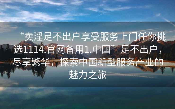 “賣淫足不出戶享受服務(wù)上門任你挑選1114.官網(wǎng)備用1.中國”足不出戶，盡享繁華，探索中國新型服務(wù)產(chǎn)業(yè)的魅力之旅