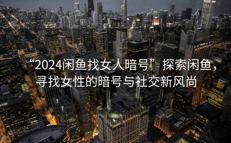 “2024閑魚找女人暗號”探索閑魚，尋找女性的暗號與社交新風尚