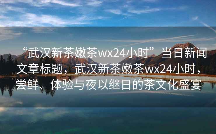 “武漢新茶嫩茶wx24小時(shí)”當(dāng)日新聞文章標(biāo)題，武漢新茶嫩茶wx24小時(shí)，嘗鮮、體驗(yàn)與夜以繼日的茶文化盛宴