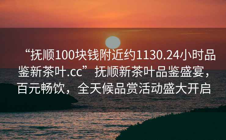 “撫順100塊錢附近約1130.24小時品鑒新茶葉.cc”撫順新茶葉品鑒盛宴，百元暢飲，全天候品賞活動盛大開啟