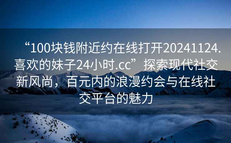 “100塊錢附近約在線打開20241124.喜歡的妹子24小時.cc”探索現代社交新風尚，百元內的浪漫約會與在線社交平臺的魅力