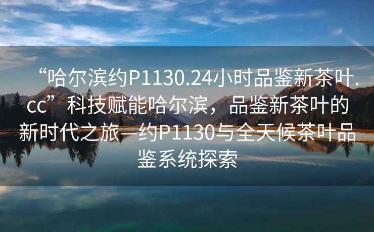 “哈爾濱約P1130.24小時品鑒新茶葉.cc”科技賦能哈爾濱，品鑒新茶葉的新時代之旅—約P1130與全天候茶葉品鑒系統探索