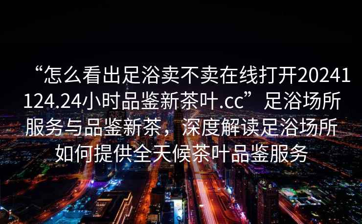 “怎么看出足浴賣不賣在線打開20241124.24小時(shí)品鑒新茶葉.cc”足浴場所服務(wù)與品鑒新茶，深度解讀足浴場所如何提供全天候茶葉品鑒服務(wù)