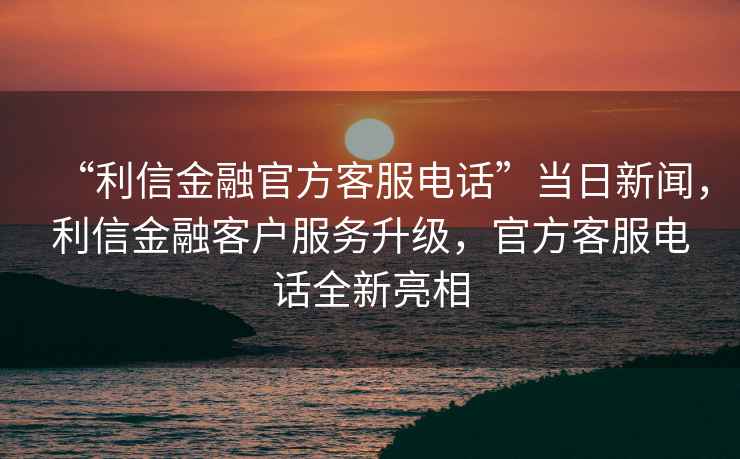 “利信金融官方客服電話”當日新聞，利信金融客戶服務升級，官方客服電話全新亮相