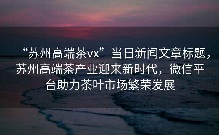 “蘇州高端茶vx”當日新聞文章標題，蘇州高端茶產業迎來新時代，微信平臺助力茶葉市場繁榮發展