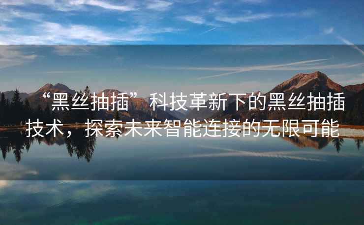 “黑絲抽插”科技革新下的黑絲抽插技術，探索未來智能連接的無限可能