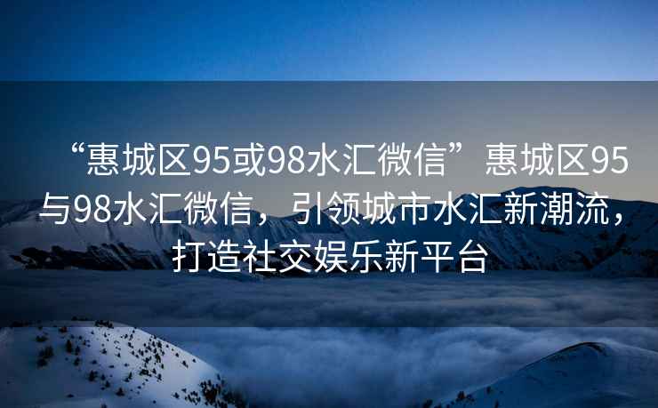 “惠城區95或98水匯微信”惠城區95與98水匯微信，引領城市水匯新潮流，打造社交娛樂新平臺