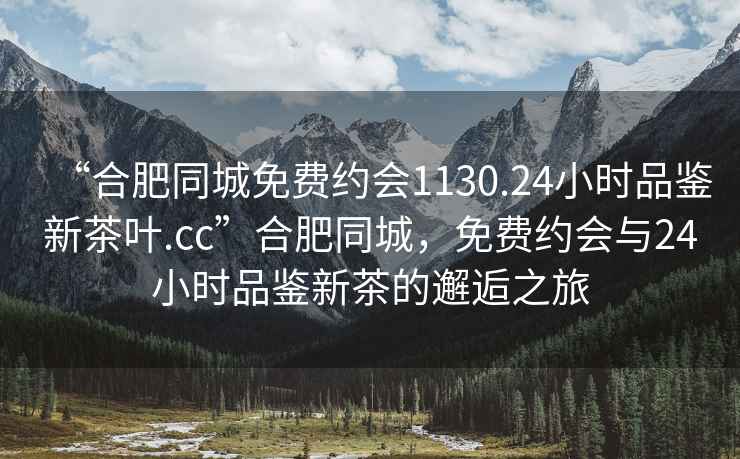 “合肥同城免費約會1130.24小時品鑒新茶葉.cc”合肥同城，免費約會與24小時品鑒新茶的邂逅之旅