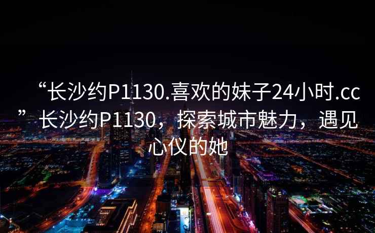 “長(zhǎng)沙約P1130.喜歡的妹子24小時(shí).cc”長(zhǎng)沙約P1130，探索城市魅力，遇見(jiàn)心儀的她