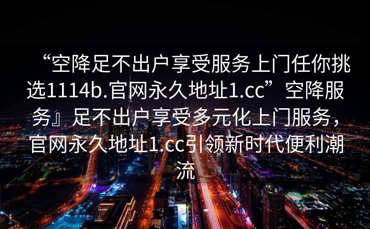 “空降足不出戶享受服務上門任你挑選1114b.官網永久地址1.cc”空降服務』足不出戶享受多元化上門服務，官網永久地址1.cc引領新時代便利潮流