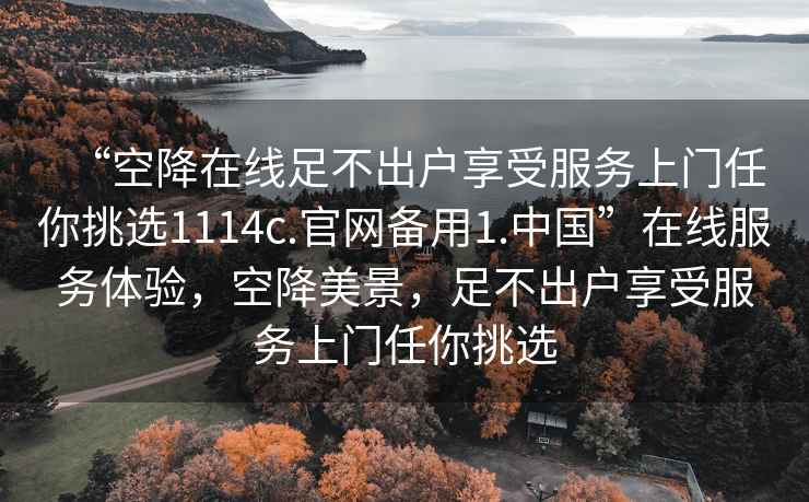 “空降在線足不出戶享受服務上門任你挑選1114c.官網備用1.中國”在線服務體驗，空降美景，足不出戶享受服務上門任你挑選