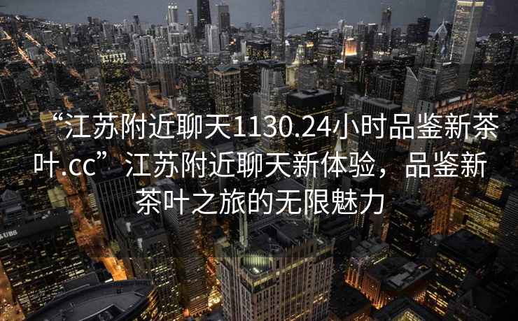 “江蘇附近聊天1130.24小時品鑒新茶葉.cc”江蘇附近聊天新體驗，品鑒新茶葉之旅的無限魅力