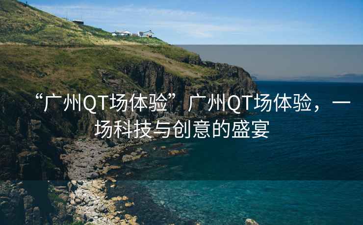 “廣州QT場(chǎng)體驗(yàn)”廣州QT場(chǎng)體驗(yàn)，一場(chǎng)科技與創(chuàng)意的盛宴