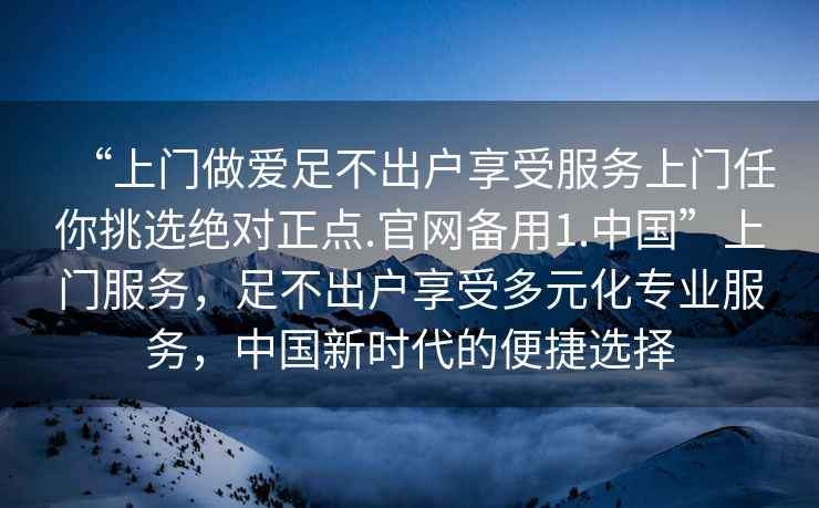“上門做愛足不出戶享受服務(wù)上門任你挑選絕對正點(diǎn).官網(wǎng)備用1.中國”上門服務(wù)，足不出戶享受多元化專業(yè)服務(wù)，中國新時(shí)代的便捷選擇
