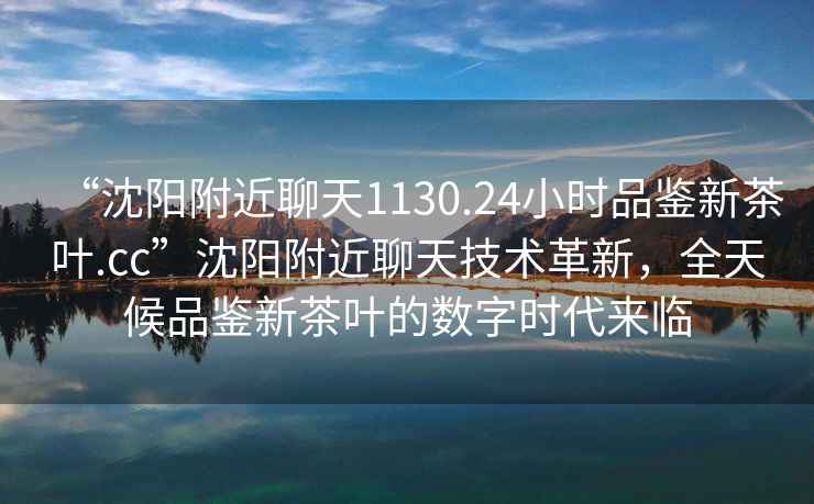 “沈陽附近聊天1130.24小時品鑒新茶葉.cc”沈陽附近聊天技術革新，全天候品鑒新茶葉的數字時代來臨