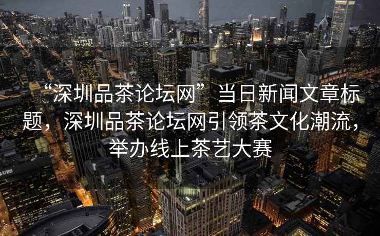 “深圳品茶論壇網”當日新聞文章標題，深圳品茶論壇網引領茶文化潮流，舉辦線上茶藝大賽