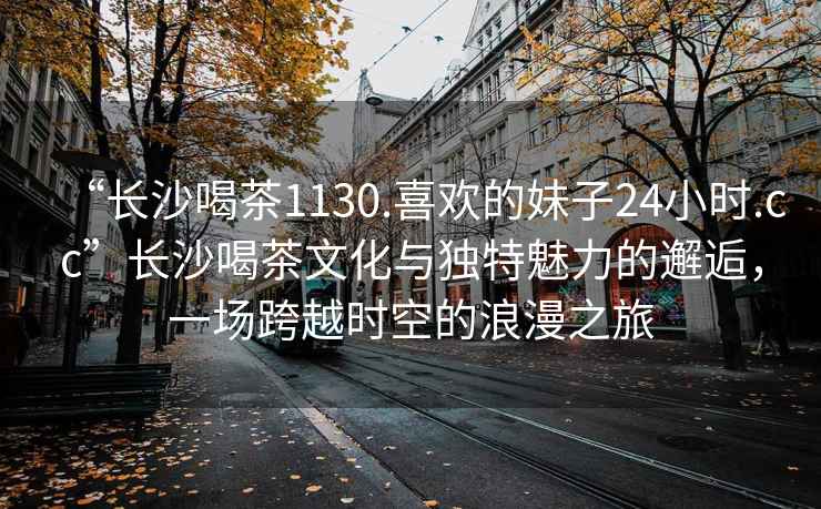 “長沙喝茶1130.喜歡的妹子24小時.cc”長沙喝茶文化與獨特魅力的邂逅，一場跨越時空的浪漫之旅