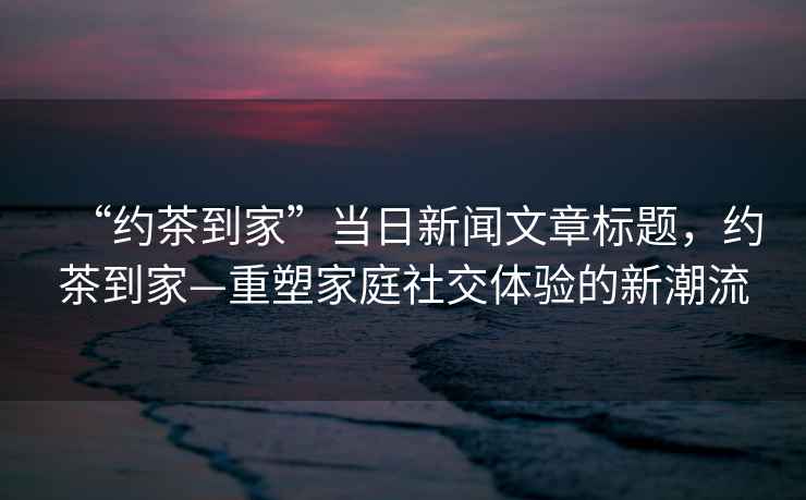 “約茶到家”當日新聞文章標題，約茶到家—重塑家庭社交體驗的新潮流