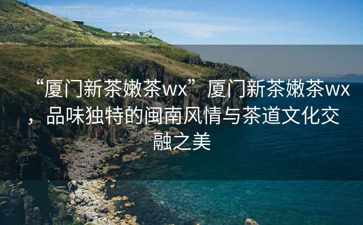 “廈門新茶嫩茶wx”廈門新茶嫩茶wx，品味獨(dú)特的閩南風(fēng)情與茶道文化交融之美