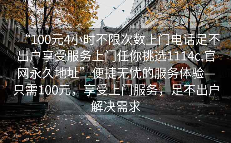 “100元4小時不限次數上門電話足不出戶享受服務上門任你挑選1114c.官網永久地址”便捷無憂的服務體驗—只需100元，享受上門服務，足不出戶解決需求