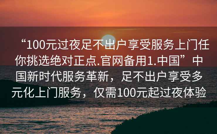 “100元過夜足不出戶享受服務上門任你挑選絕對正點.官網備用1.中國”中國新時代服務革新，足不出戶享受多元化上門服務，僅需100元起過夜體驗