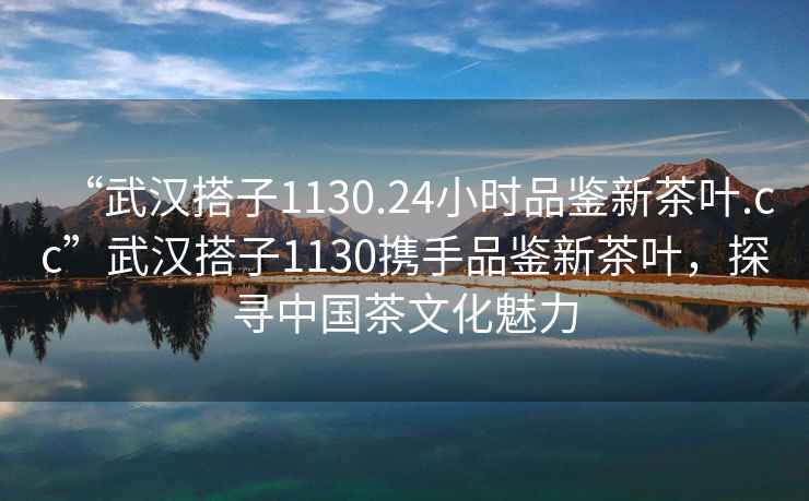 “武漢搭子1130.24小時品鑒新茶葉.cc”武漢搭子1130攜手品鑒新茶葉，探尋中國茶文化魅力