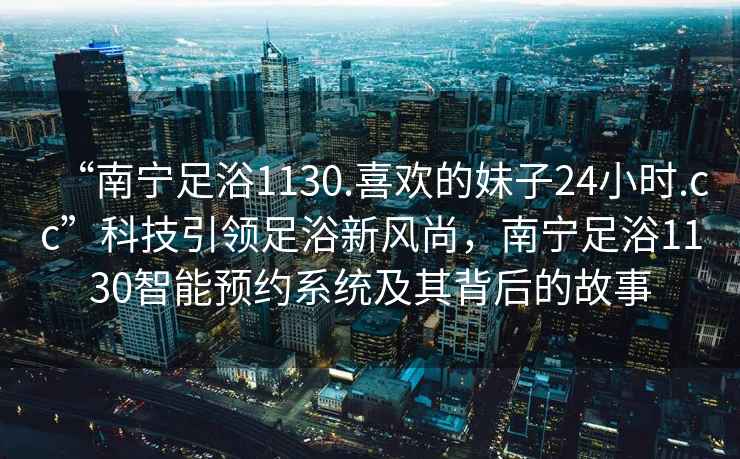 “南寧足浴1130.喜歡的妹子24小時.cc”科技引領足浴新風尚，南寧足浴1130智能預約系統及其背后的故事