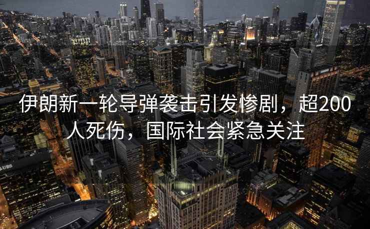 伊朗新一輪導彈襲擊引發慘劇，超200人死傷，國際社會緊急關注